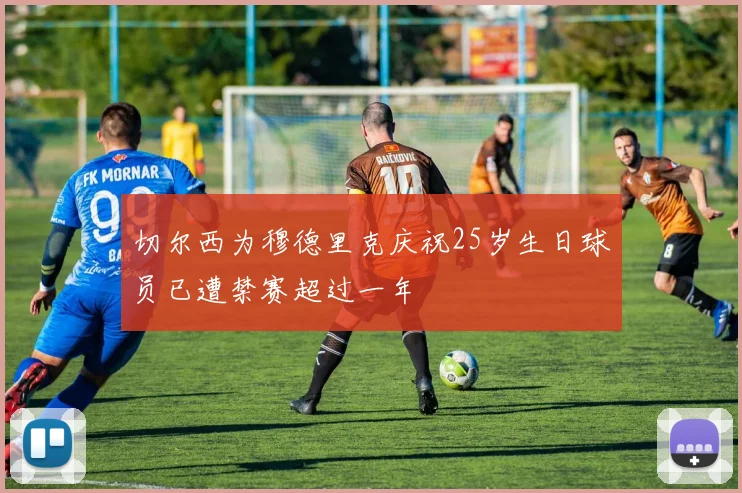 切尔西为穆德里克庆祝25岁生日球员已遭禁赛超过一年