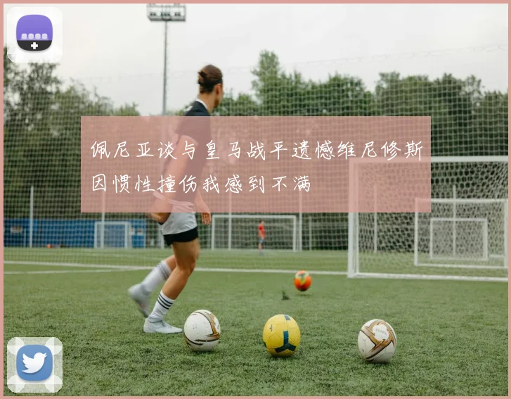 佩尼亚谈与皇马战平遗憾维尼修斯因惯性撞伤我感到不满