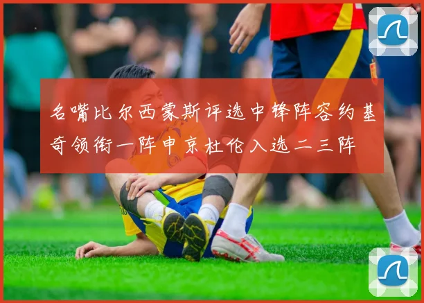 名嘴比尔西蒙斯评选中锋阵容约基奇领衔一阵申京杜伦入选二三阵