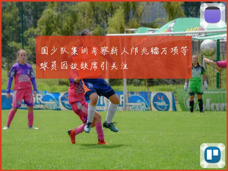 国少队集训考察新人邝兆镭万项等球员因故缺席引关注