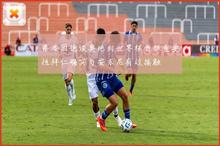 弗洛因德谈奥地利世界杯晋级重要性拜仁确实与安东尼有过接触