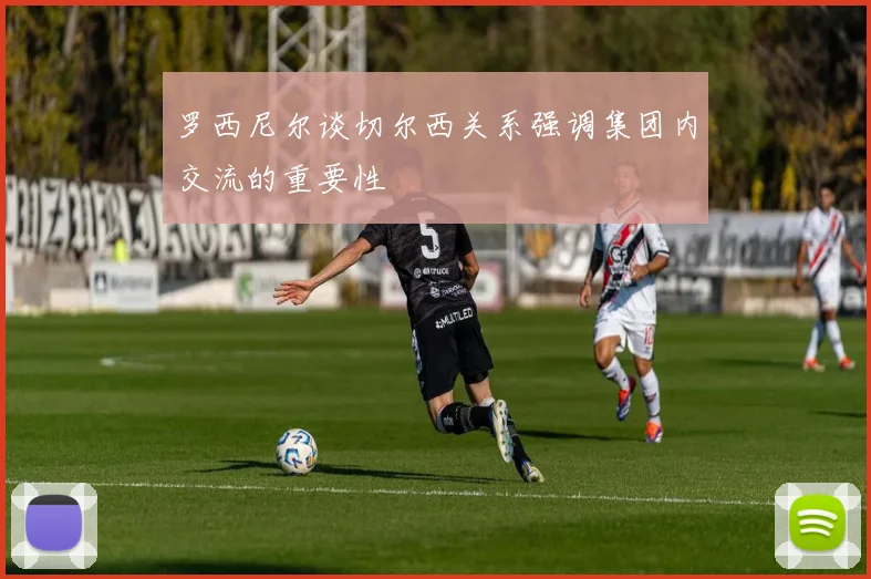 罗西尼尔谈切尔西关系强调集团内交流的重要性