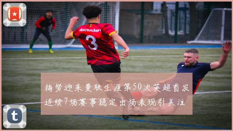 梅努迎来曼联生涯第50次英超首发连续7场赛事稳定出场表现引关注