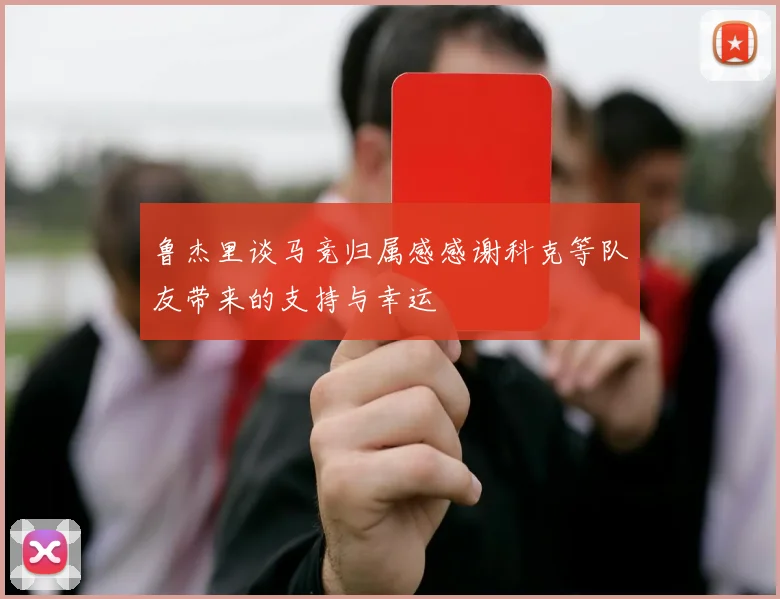 鲁杰里谈马竞归属感感谢科克等队友带来的支持与幸运