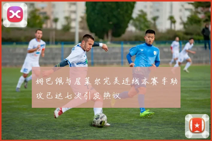 姆巴佩与居莱尔完美连线本赛季助攻已达七次引发热议